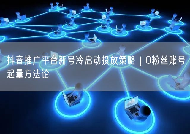 抖音推广平台新号冷启动投放策略｜0粉丝账
