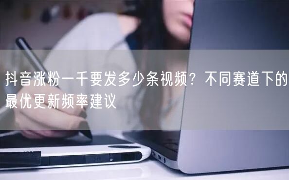 抖音涨粉一千要发多少条视频？不同赛道下的