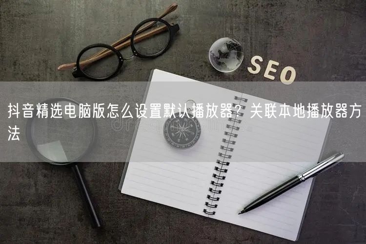 抖音精选电脑版怎么设置默认播放器？关联本
