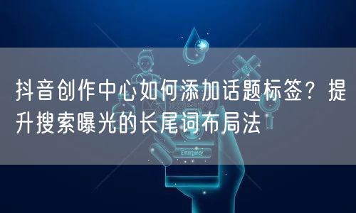 抖音创作中心如何添加话题标签？提升搜索曝