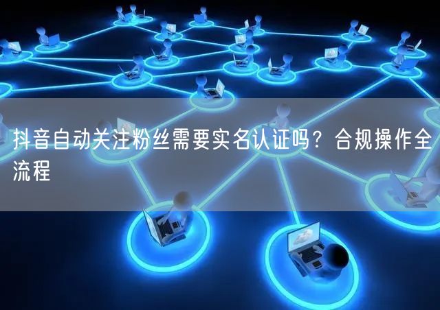 抖音自动关注粉丝需要实名认证吗？合规操作
