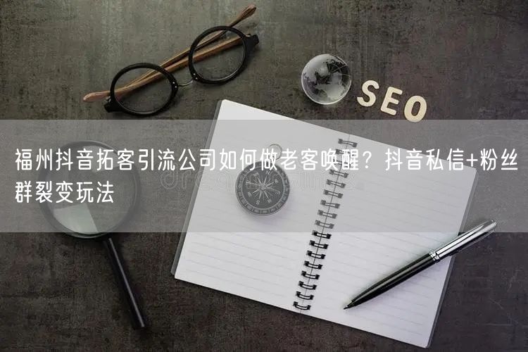 福州抖音拓客引流公司如何做老客唤醒？抖音